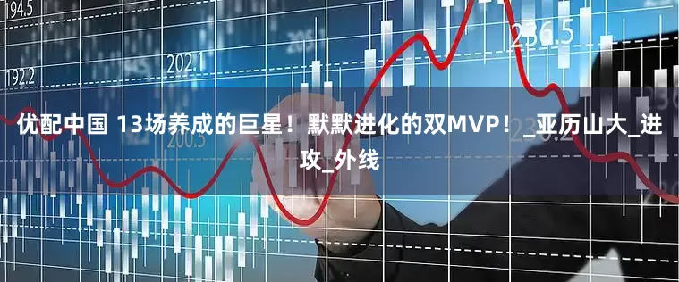 优配中国 13场养成的巨星！默默进化的双MVP！_亚历山大_进攻_外线