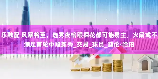 乐融配 风暴将至，选秀夜榜眼探花都可能易主，火箭或不满足首轮中段新秀_交易_球员_迪伦·哈珀