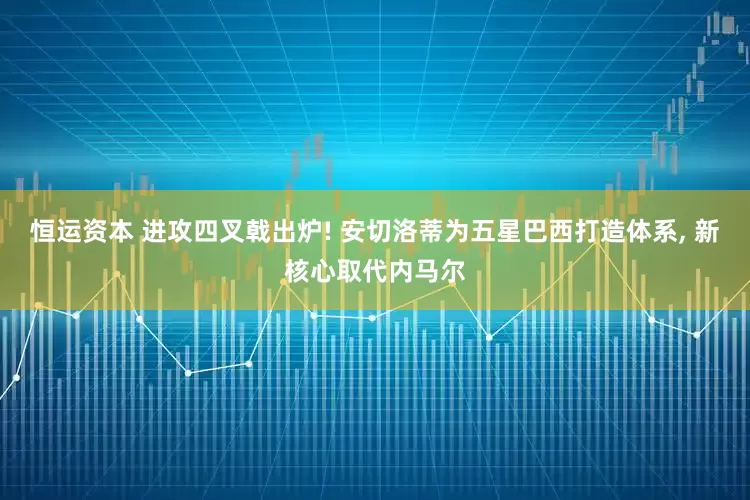 恒运资本 进攻四叉戟出炉! 安切洛蒂为五星巴西打造体系, 新核心取代内马尔