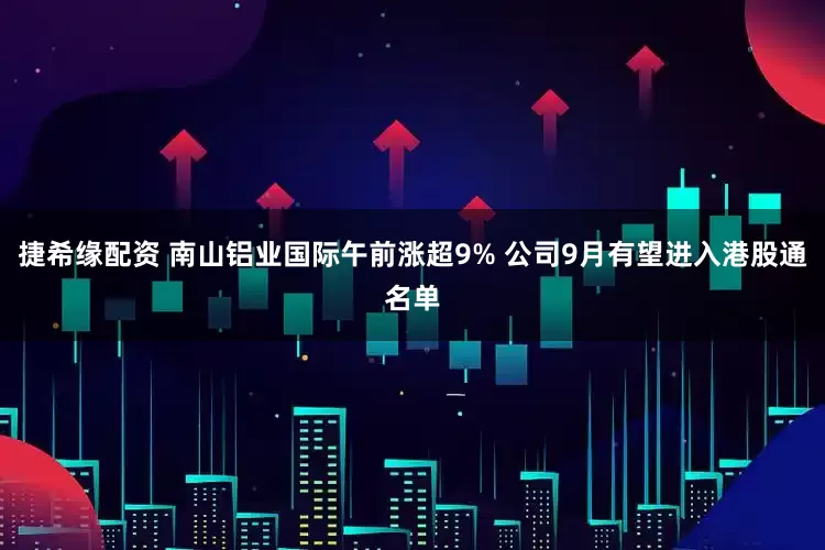 捷希缘配资 南山铝业国际午前涨超9% 公司9月有望进入港股通名单