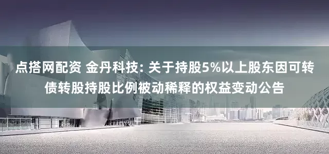 点搭网配资 金丹科技: 关于持股5%以上股东因可转债转股持股比例被动稀释的权益变动公告