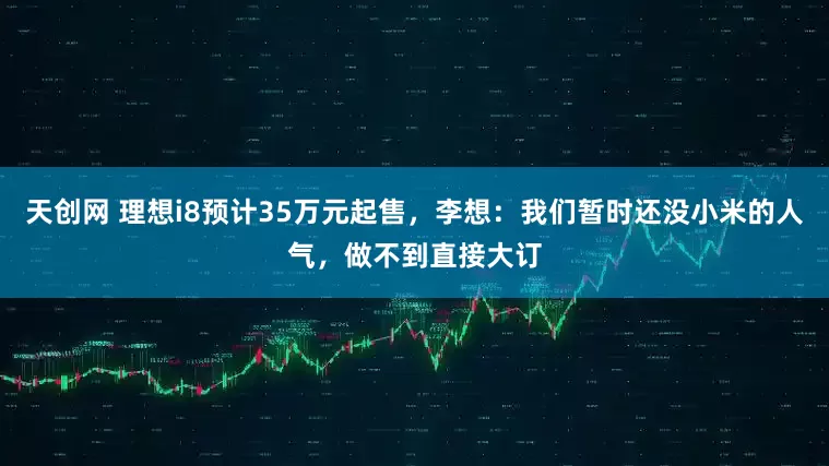 天创网 理想i8预计35万元起售，李想：我们暂时还没小米的人气，做不到直接大订