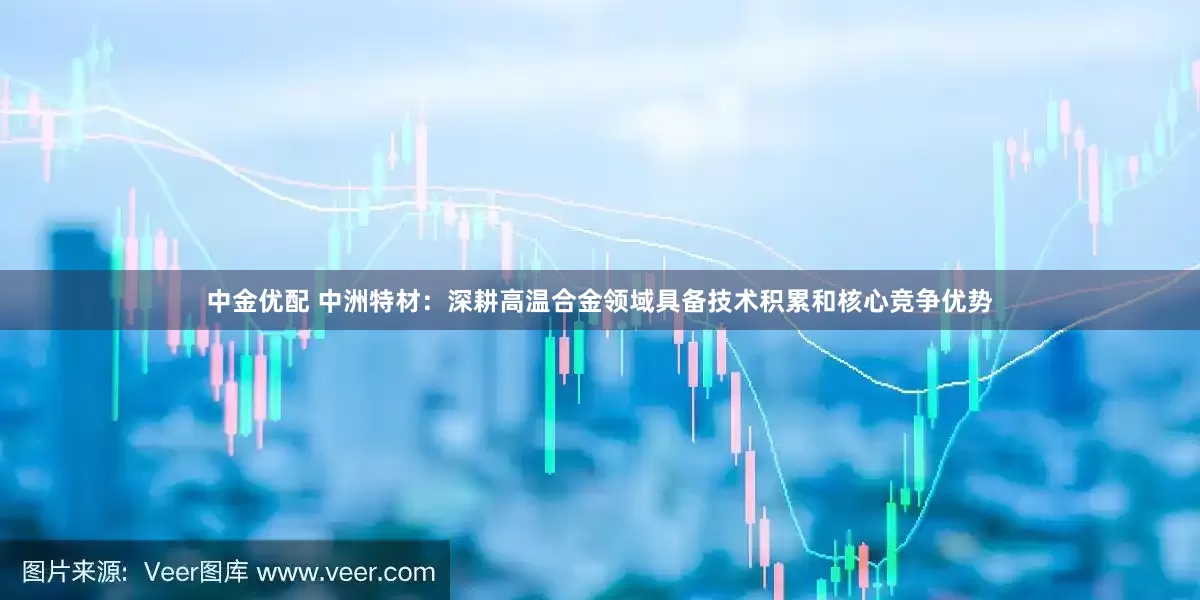 中金优配 中洲特材：深耕高温合金领域具备技术积累和核心竞争优势