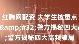 红腾网配资 大学生被重点“围猎” 警方揭秘四大高频骗局