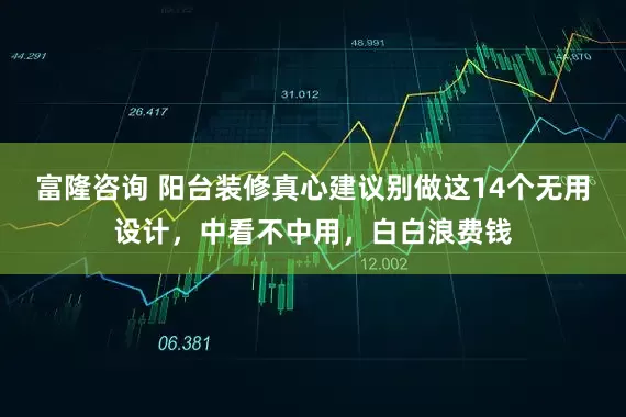富隆咨询 阳台装修真心建议别做这14个无用设计，中看不中用，白白浪费钱