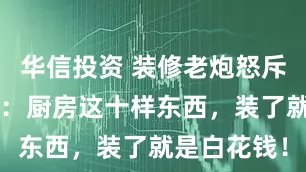 华信投资 装修老炮怒斥“伪创新”：厨房这十样东西，装了就是白花钱！