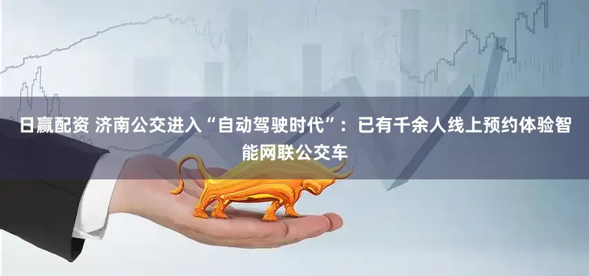 日赢配资 济南公交进入“自动驾驶时代”：已有千余人线上预约体验智能网联公交车