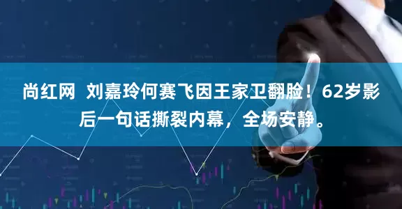 尚红网  刘嘉玲何赛飞因王家卫翻脸！62岁影后一句话撕裂内幕，全场安静。