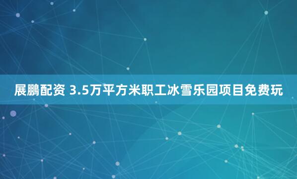展鵬配资 3.5万平方米职工冰雪乐园项目免费玩