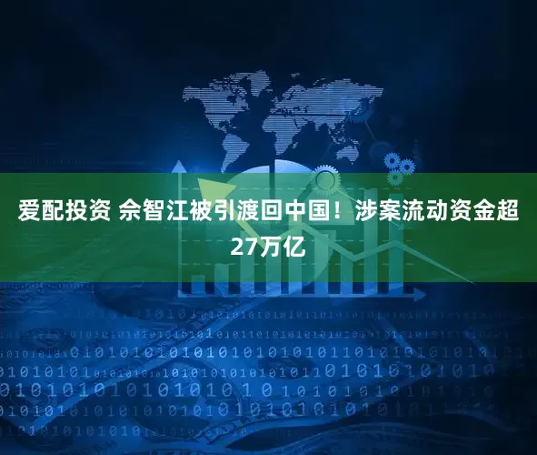爱配投资 佘智江被引渡回中国！涉案流动资金超27万亿